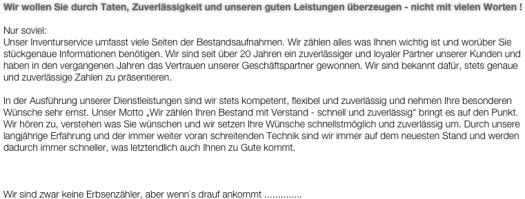 Wir wollen Sie durch Taten, Zuverlässigkeit und unseren guten Leistungen überzeugen - nicht mit vielen Worten !

Nur soviel: 
Unser Inventurservice umfasst viele Seiten der Bestandsaufnahmen. Wir zählen alles was Ihnen wichtig ist und worüber Sie stückgenaue Informationen benötigen. Wir sind seit über 20 Jahren ein zuverlässiger und loyaler Partner unserer Kunden und haben in den vergangenen Jahren das Vertrauen unserer Geschäftspartner gewonnen. Wir sind bekannt dafür, stets genaue und zuverlässige Zahlen zu präsentieren.

In der Ausführung unserer Dienstleistungen sind wir stets kompetent, flexibel und zuverlässig und nehmen Ihre besonderen Wünsche sehr ernst. Unser Motto „Wir zählen Ihren Bestand mit Verstand - schnell und zuverlässig“ bringt es auf den Punkt. Wir hören zu, verstehen was Sie wünschen und wir setzen Ihre Wünsche schnellstmöglich und zuverlässig um. Durch unsere langjährige Erfahrung und der immer weiter voran schreitenden Technik sind wir immer auf dem neuesten Stand und werden dadurch immer schneller, was letztendlich auch Ihnen zu Gute kommt.



Wir sind zwar keine Erbsenzähler, aber wenn`s drauf ankommt ..............

